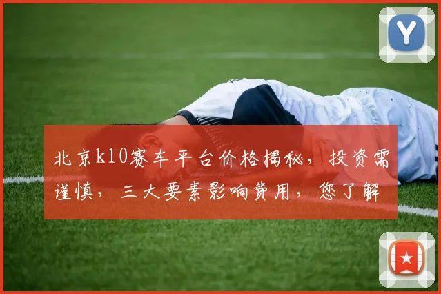 北京k10赛车平台价格揭秘，投资需谨慎，三大要素影响费用，您了解多少