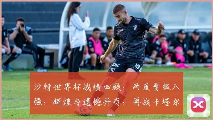 沙特世界杯战绩回顾，两度晋级八强，辉煌与遗憾并存，再战卡塔尔