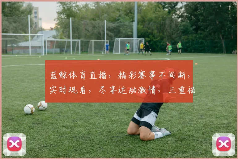 蓝鲸体育直播，精彩赛事不间断，实时观看，尽享运动激情，三重福利等你来
